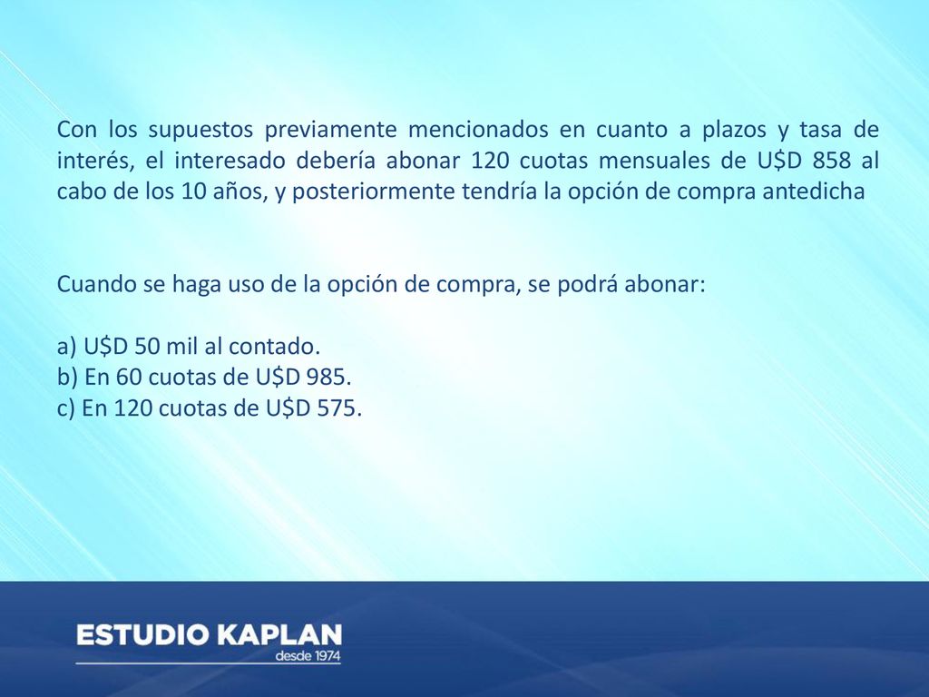 Con los supuestos previamente mencionados en cuanto a plazos y tasa de interés, el interesado debería abonar 120 cuotas mensuales de U$D 858 al cabo de los 10 años, y posteriormente tendría la opción de compra antedicha