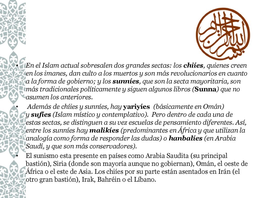 En el Islam actual sobresalen dos grandes sectas: los chiíes, quienes creen en los imanes, dan culto a los muertos y son más revolucionarios en cuanto a la forma de gobierno; y los sunníes, que son la secta mayoritaria, son más tradicionales políticamente y siguen algunos libros (Sunna) que no asumen los anteriores.
