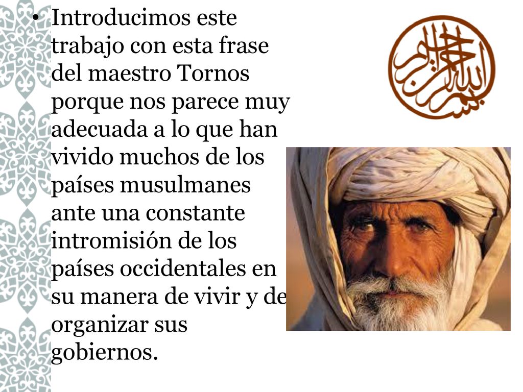 Introducimos este trabajo con esta frase del maestro Tornos porque nos parece muy adecuada a lo que han vivido muchos de los países musulmanes ante una constante intromisión de los países occidentales en su manera de vivir y de organizar sus gobiernos.