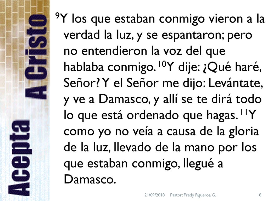 9Y los que estaban conmigo vieron a la verdad la luz, y se espantaron; pero no entendieron la voz del que hablaba conmigo. 10Y dije: ¿Qué haré, Señor Y el Señor me dijo: Levántate, y ve a Damasco, y allí se te dirá todo lo que está ordenado que hagas. 11Y como yo no veía a causa de la gloria de la luz, llevado de la mano por los que estaban conmigo, llegué a Damasco.