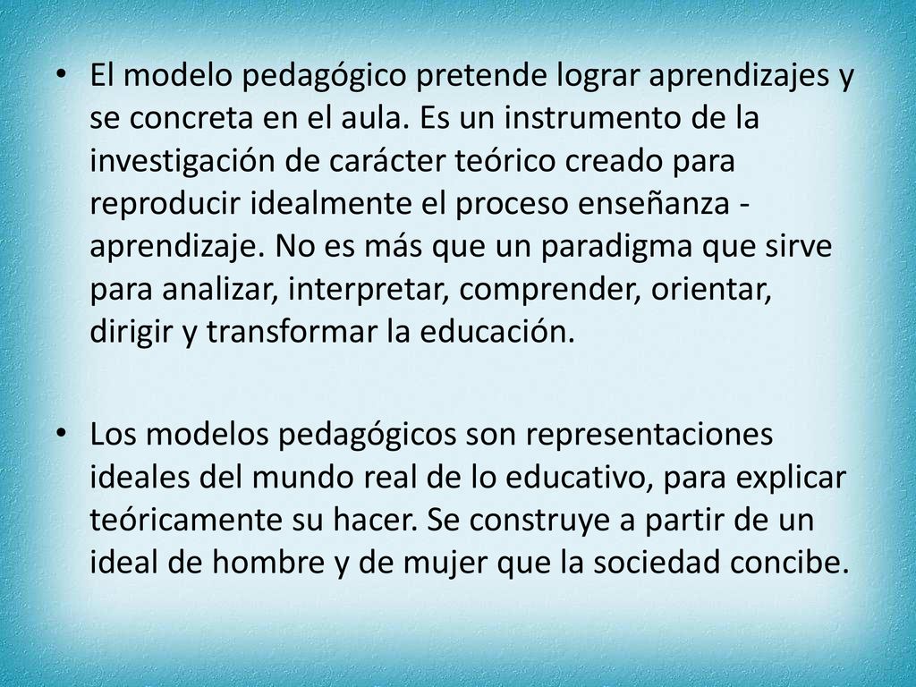 El modelo pedagógico pretende lograr aprendizajes y se concreta en el aula. Es un instrumento de la investigación de carácter teórico creado para reproducir idealmente el proceso enseñanza - aprendizaje. No es más que un paradigma que sirve para analizar, interpretar, comprender, orientar, dirigir y transformar la educación.