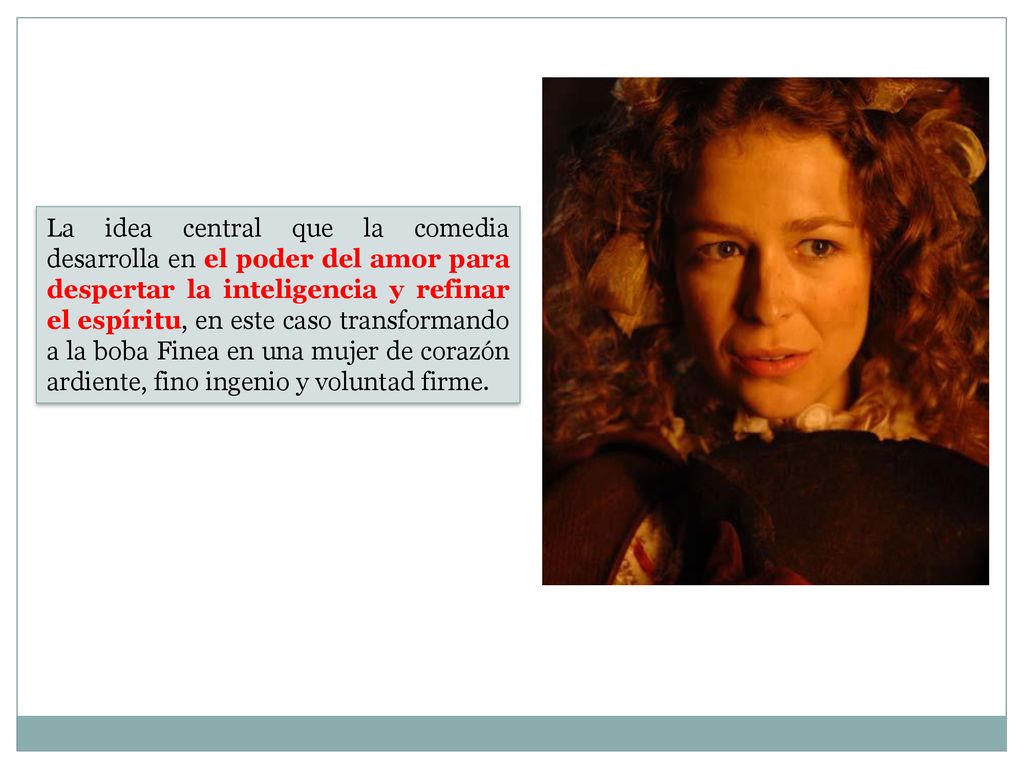 La idea central que la comedia desarrolla en el poder del amor para despertar la inteligencia y refinar el espíritu, en este caso transformando a la boba Finea en una mujer de corazón ardiente, fino ingenio y voluntad firme.