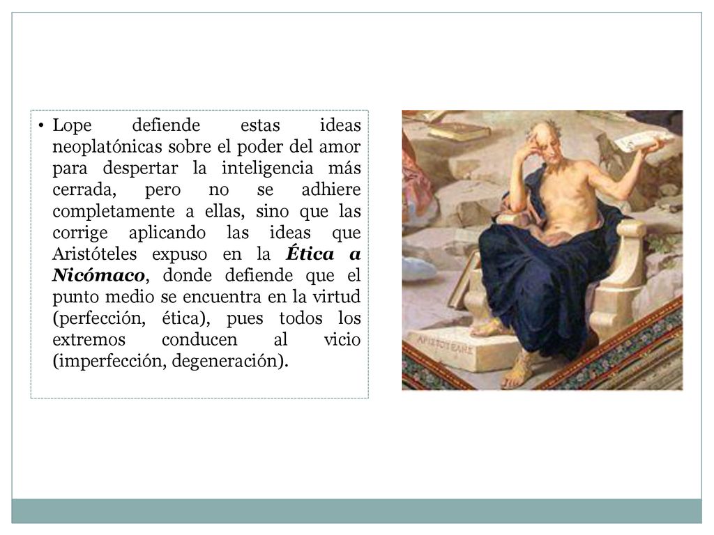 Lope defiende estas ideas neoplatónicas sobre el poder del amor para despertar la inteligencia más cerrada, pero no se adhiere completamente a ellas, sino que las corrige aplicando las ideas que Aristóteles expuso en la Ética a Nicómaco, donde defiende que el punto medio se encuentra en la virtud (perfección, ética), pues todos los extremos conducen al vicio (imperfección, degeneración).