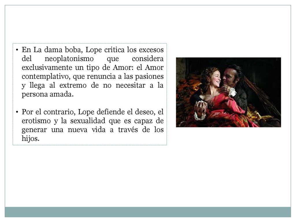 En La dama boba, Lope critica los excesos del neoplatonismo que considera exclusivamente un tipo de Amor: el Amor contemplativo, que renuncia a las pasiones y llega al extremo de no necesitar a la persona amada.
