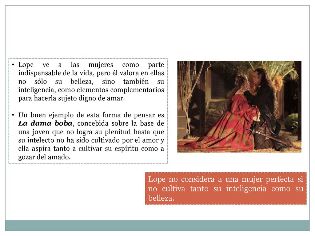Lope ve a las mujeres como parte indispensable de la vida, pero él valora en ellas no sólo su belleza, sino también su inteligencia, como elementos complementarios para hacerla sujeto digno de amar.
