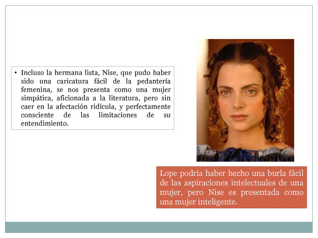 Incluso la hermana lista, Nise, que pudo haber sido una caricatura fácil de la pedantería femenina, se nos presenta como una mujer simpática, aficionada a la literatura, pero sin caer en la afectación ridícula, y perfectamente consciente de las limitaciones de su entendimiento.