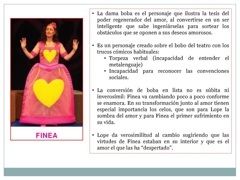 La dama boba es el personaje que ilustra la tesis del poder regenerador del amor, al convertirse en un ser inteligente que sabe ingeniárselas para sortear los obstáculos que se oponen a sus deseos amorosos.