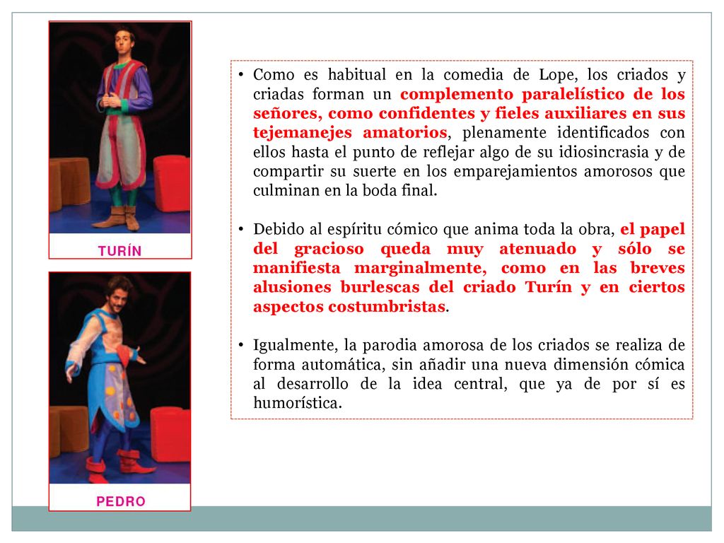 Como es habitual en la comedia de Lope, los criados y criadas forman un complemento paralelístico de los señores, como confidentes y fieles auxiliares en sus tejemanejes amatorios, plenamente identificados con ellos hasta el punto de reflejar algo de su idiosincrasia y de compartir su suerte en los emparejamientos amorosos que culminan en la boda final.