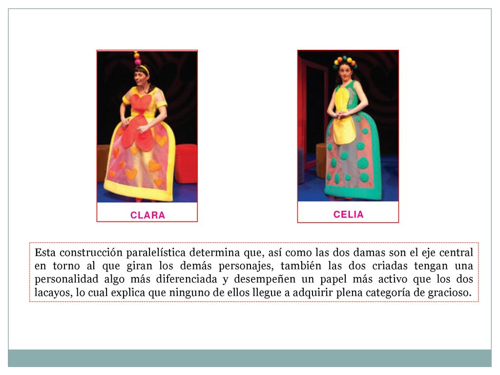 Esta construcción paralelística determina que, así como las dos damas son el eje central en torno al que giran los demás personajes, también las dos criadas tengan una personalidad algo más diferenciada y desempeñen un papel más activo que los dos lacayos, lo cual explica que ninguno de ellos llegue a adquirir plena categoría de gracioso.