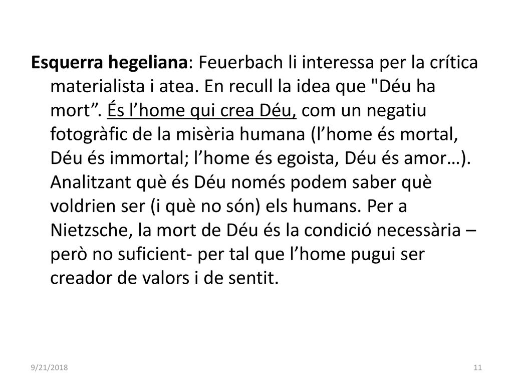 Esquerra hegeliana: Feuerbach li interessa per la crítica materialista i atea. En recull la idea que Déu ha mort . És l’home qui crea Déu, com un negatiu fotogràfic de la misèria humana (l’home és mortal, Déu és immortal; l’home és egoista, Déu és amor…). Analitzant què és Déu només podem saber què voldrien ser (i què no són) els humans. Per a Nietzsche, la mort de Déu és la condició necessària –però no suficient- per tal que l’home pugui ser creador de valors i de sentit.