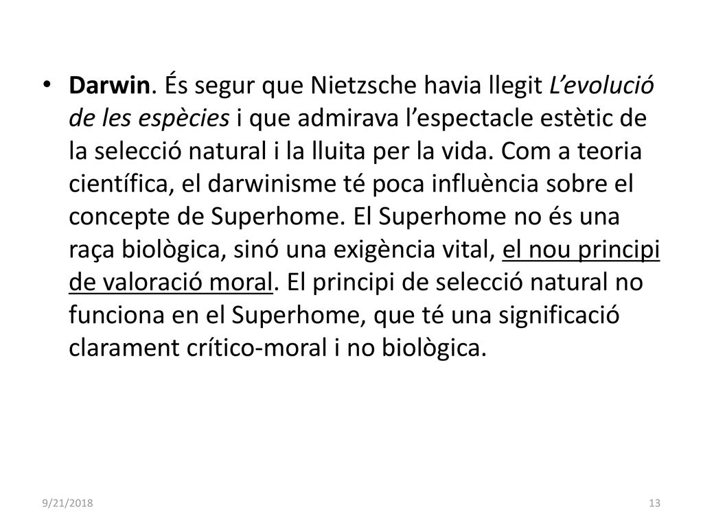 Darwin. És segur que Nietzsche havia llegit L’evolució de les espècies i que admirava l’espectacle estètic de la selecció natural i la lluita per la vida. Com a teoria científica, el darwinisme té poca influència sobre el concepte de Superhome. El Superhome no és una raça biològica, sinó una exigència vital, el nou principi de valoració moral. El principi de selecció natural no funciona en el Superhome, que té una significació clarament crítico-moral i no biològica.