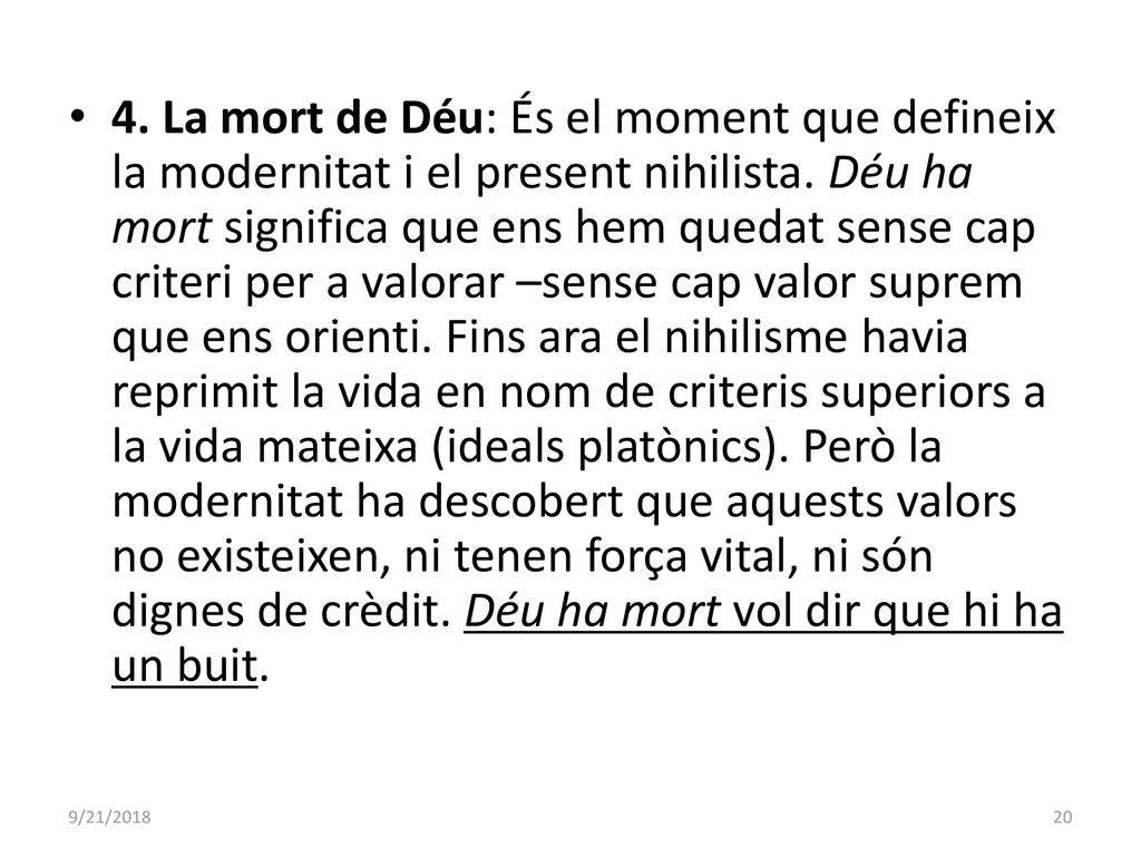 4. La mort de Déu: És el moment que defineix la modernitat i el present nihilista. Déu ha mort significa que ens hem quedat sense cap criteri per a valorar –sense cap valor suprem que ens orienti. Fins ara el nihilisme havia reprimit la vida en nom de criteris superiors a la vida mateixa (ideals platònics). Però la modernitat ha descobert que aquests valors no existeixen, ni tenen força vital, ni són dignes de crèdit. Déu ha mort vol dir que hi ha un buit.