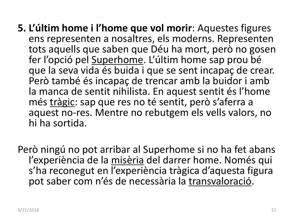 5. L’últim home i l’home que vol morir: Aquestes figures ens representen a nosaltres, els moderns. Representen tots aquells que saben que Déu ha mort, però no gosen fer l’opció pel Superhome. L’últim home sap prou bé que la seva vida és buida i que se sent incapaç de crear. Però també és incapaç de trencar amb la buidor i amb la manca de sentit nihilista. En aquest sentit és l’home més tràgic: sap que res no té sentit, però s’aferra a aquest no-res. Mentre no rebutgem els vells valors, no hi ha sortida. Però ningú no pot arribar al Superhome si no ha fet abans l’experiència de la misèria del darrer home. Només qui s’ha reconegut en l’experiència tràgica d’aquesta figura pot saber com n’és de necessària la transvaloració.