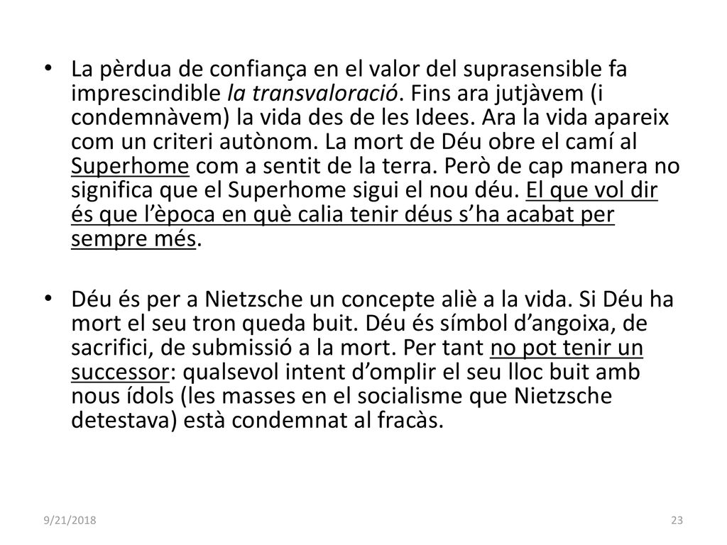 La pèrdua de confiança en el valor del suprasensible fa imprescindible la transvaloració. Fins ara jutjàvem (i condemnàvem) la vida des de les Idees. Ara la vida apareix com un criteri autònom. La mort de Déu obre el camí al Superhome com a sentit de la terra. Però de cap manera no significa que el Superhome sigui el nou déu. El que vol dir és que l’època en què calia tenir déus s’ha acabat per sempre més.
