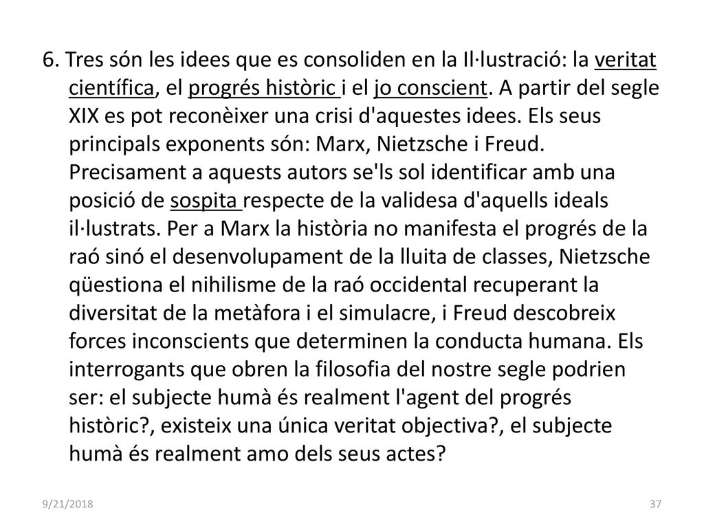 6. Tres són les idees que es consoliden en la Il·lustració: la veritat científica, el progrés històric i el jo conscient. A partir del segle XIX es pot reconèixer una crisi d aquestes idees. Els seus principals exponents són: Marx, Nietzsche i Freud. Precisament a aquests autors se ls sol identificar amb una posició de sospita respecte de la validesa d aquells ideals il·lustrats. Per a Marx la història no manifesta el progrés de la raó sinó el desenvolupament de la lluita de classes, Nietzsche qüestiona el nihilisme de la raó occidental recuperant la diversitat de la metàfora i el simulacre, i Freud descobreix forces inconscients que determinen la conducta humana. Els interrogants que obren la filosofia del nostre segle podrien ser: el subjecte humà és realment l agent del progrés històric , existeix una única veritat objectiva , el subjecte humà és realment amo dels seus actes