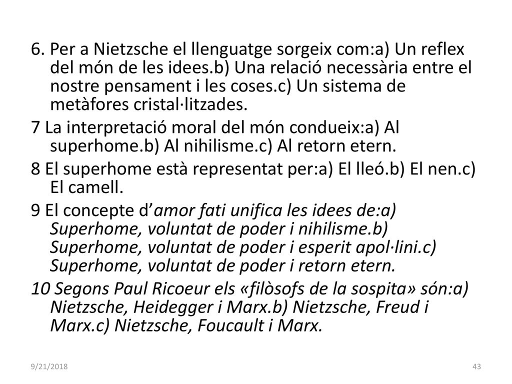 6. Per a Nietzsche el llenguatge sorgeix com:a) Un reflex del món de les idees.b) Una relació necessària entre el nostre pensament i les coses.c) Un sistema de metàfores cristal·litzades. 7 La interpretació moral del món condueix:a) Al superhome.b) Al nihilisme.c) Al retorn etern. 8 El superhome està representat per:a) El lleó.b) El nen.c) El camell. 9 El concepte d’amor fati unifica les idees de:a) Superhome, voluntat de poder i nihilisme.b) Superhome, voluntat de poder i esperit apol·lini.c) Superhome, voluntat de poder i retorn etern. 10 Segons Paul Ricoeur els «filòsofs de la sospita» són:a) Nietzsche, Heidegger i Marx.b) Nietzsche, Freud i Marx.c) Nietzsche, Foucault i Marx.