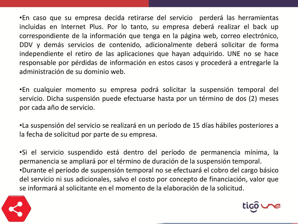 En caso que su empresa decida retirarse del servicio perderá las herramientas incluidas en Internet Plus. Por lo tanto, su empresa deberá realizar el back up correspondiente de la información que tenga en la página web, correo electrónico, DDV y demás servicios de contenido, adicionalmente deberá solicitar de forma independiente el retiro de las aplicaciones que hayan adquirido. UNE no se hace responsable por pérdidas de información en estos casos y procederá a entregarle la administración de su dominio web.