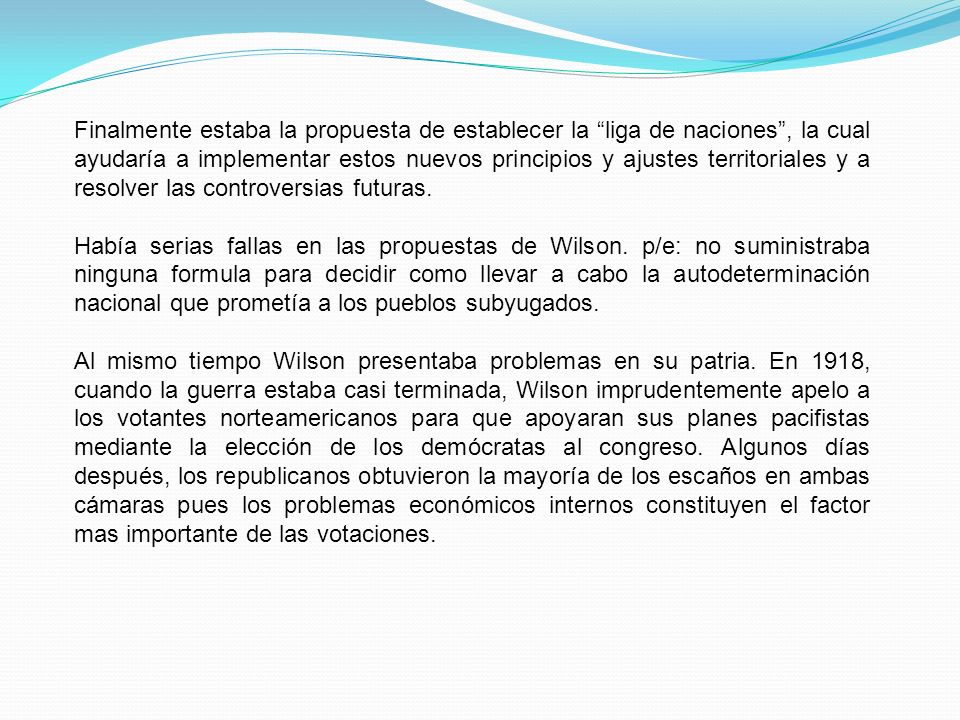 Finalmente estaba la propuesta de establecer la liga de naciones , la cual ayudaría a implementar estos nuevos principios y ajustes territoriales y a resolver las controversias futuras.