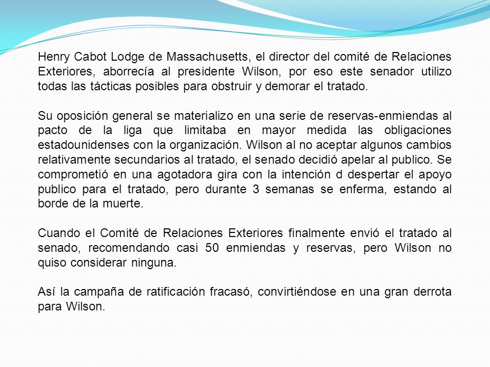 Henry Cabot Lodge de Massachusetts, el director del comité de Relaciones Exteriores, aborrecía al presidente Wilson, por eso este senador utilizo todas las tácticas posibles para obstruir y demorar el tratado.