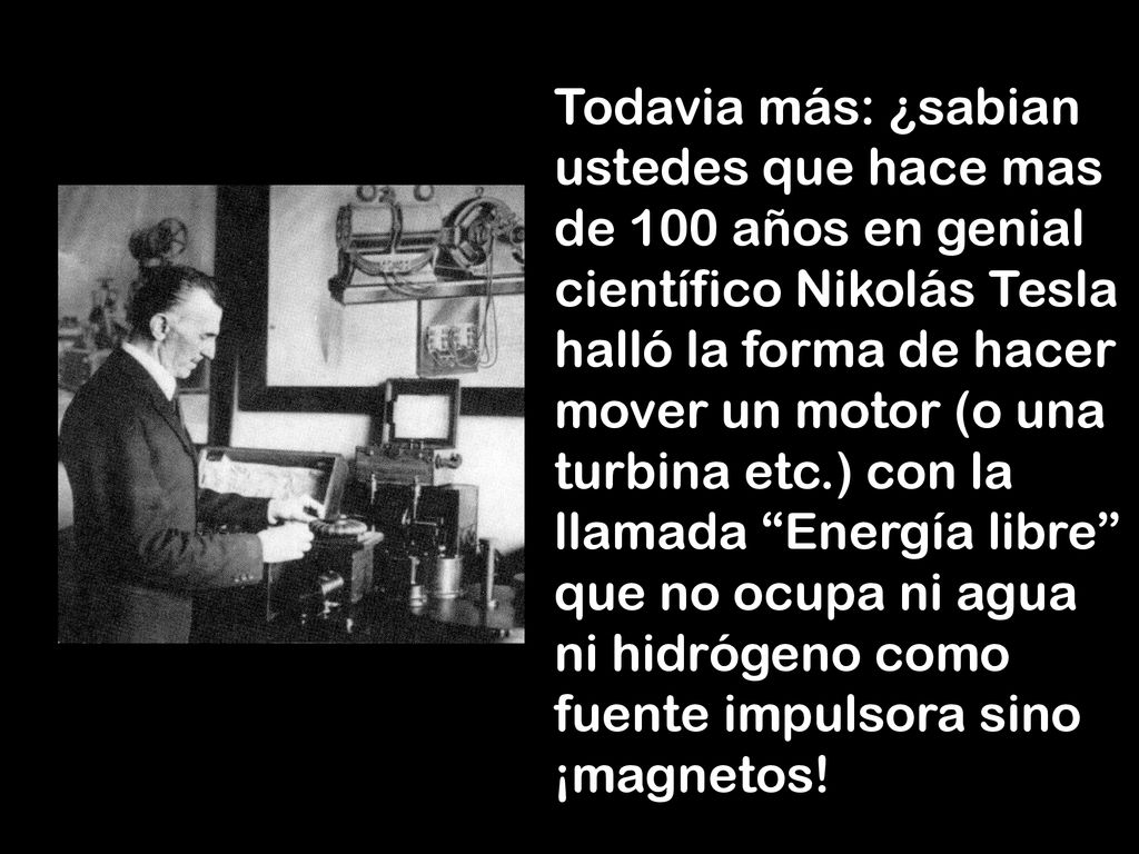 Todavia más: ¿sabian ustedes que hace mas de 100 años en genial científico Nikolás Tesla halló la forma de hacer mover un motor (o una turbina etc.) con la llamada Energía libre que no ocupa ni agua ni hidrógeno como fuente impulsora sino ¡magnetos!