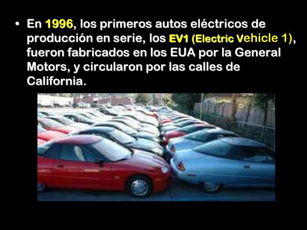 En 1996, los primeros autos eléctricos de producción en serie, los EV1 (Electric Vehicle 1), fueron fabricados en los EUA por la General Motors, y circularon por las calles de California.