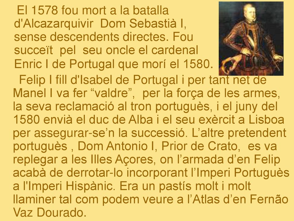 El 1578 fou mort a la batalla d Alcazarquivir Dom Sebastià I, sense descendents directes. Fou succeït pel seu oncle el cardenal Enric I de Portugal que morí el 1580.