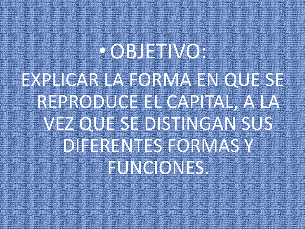 OBJETIVO: EXPLICAR LA FORMA EN QUE SE REPRODUCE EL CAPITAL, A LA VEZ QUE SE DISTINGAN SUS DIFERENTES FORMAS Y FUNCIONES.