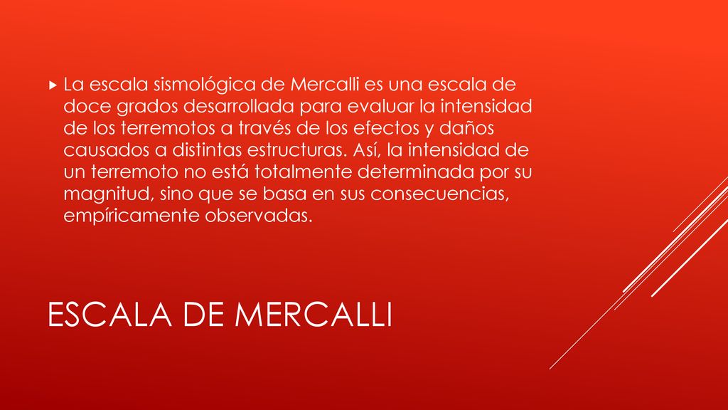 La escala sismológica de Mercalli es una escala de doce grados desarrollada para evaluar la intensidad de los terremotos a través de los efectos y daños causados a distintas estructuras. Así, la intensidad de un terremoto no está totalmente determinada por su magnitud, sino que se basa en sus consecuencias, empíricamente observadas.