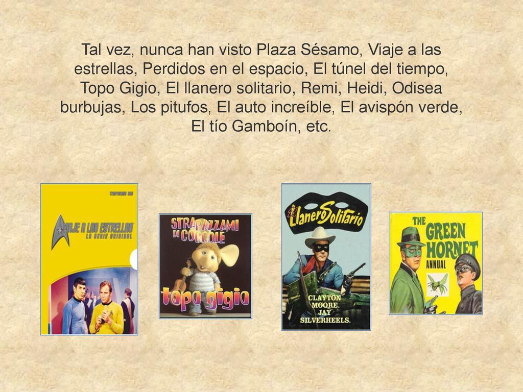 Tal vez, nunca han visto Plaza Sésamo, Viaje a las estrellas, Perdidos en el espacio, El túnel del tiempo, Topo Gigio, El llanero solitario, Remi, Heidi, Odisea burbujas, Los pitufos, El auto increíble, El avispón verde, El tío Gamboín, etc.