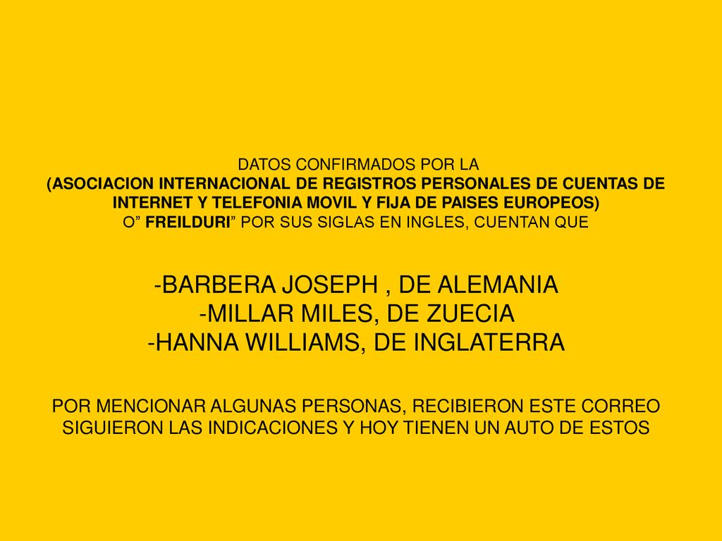 DATOS CONFIRMADOS POR LA (ASOCIACION INTERNACIONAL DE REGISTROS PERSONALES DE CUENTAS DE INTERNET Y TELEFONIA MOVIL Y FIJA DE PAISES EUROPEOS) O FREILDURI POR SUS SIGLAS EN INGLES, CUENTAN QUE -BARBERA JOSEPH , DE ALEMANIA -MILLAR MILES, DE ZUECIA -HANNA WILLIAMS, DE INGLATERRA POR MENCIONAR ALGUNAS PERSONAS, RECIBIERON ESTE CORREO SIGUIERON LAS INDICACIONES Y HOY TIENEN UN AUTO DE ESTOS