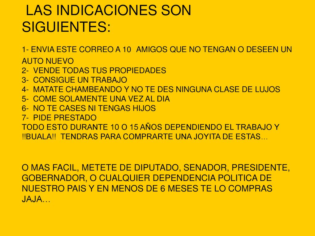 LAS INDICACIONES SON SIGUIENTES: 1- ENVIA ESTE CORREO A 10 AMIGOS QUE NO TENGAN O DESEEN UN AUTO NUEVO 2- VENDE TODAS TUS PROPIEDADES 3- CONSIGUE UN TRABAJO 4- MATATE CHAMBEANDO Y NO TE DES NINGUNA CLASE DE LUJOS 5- COME SOLAMENTE UNA VEZ AL DIA 6- NO TE CASES NI TENGAS HIJOS 7- PIDE PRESTADO TODO ESTO DURANTE 10 O 15 AÑOS DEPENDIENDO EL TRABAJO Y !!BUALA!.