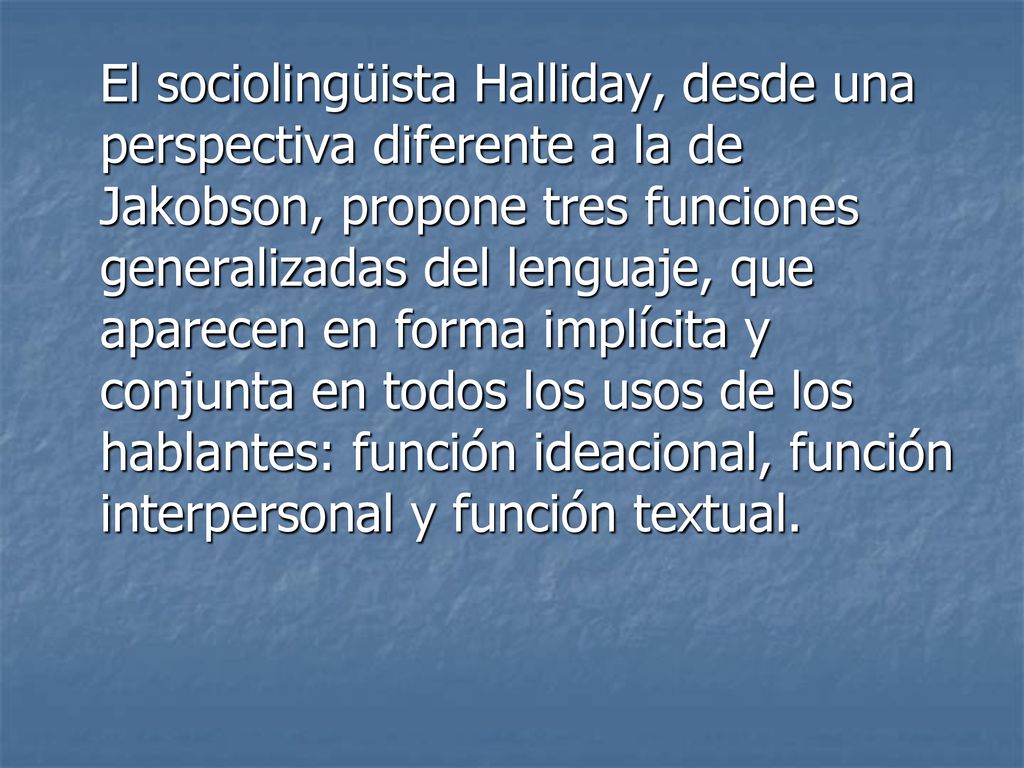 El sociolingüista Halliday, desde una perspectiva diferente a la de Jakobson, propone tres funciones generalizadas del lenguaje, que aparecen en forma implícita y conjunta en todos los usos de los hablantes: función ideacional, función interpersonal y función textual.