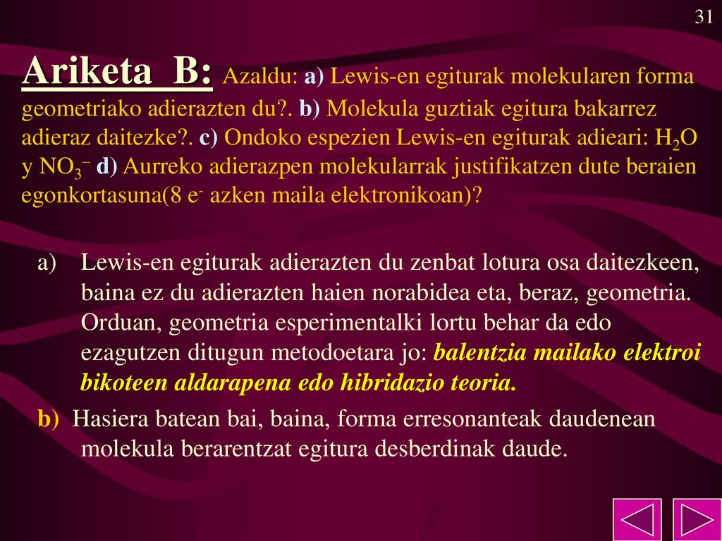 Ariketa B: Azaldu: a) Lewis-en egiturak molekularen forma geometriako adierazten du . b) Molekula guztiak egitura bakarrez adieraz daitezke . c) Ondoko espezien Lewis-en egiturak adieari: H2O y NO3– d) Aurreko adierazpen molekularrak justifikatzen dute beraien egonkortasuna(8 e- azken maila elektronikoan)