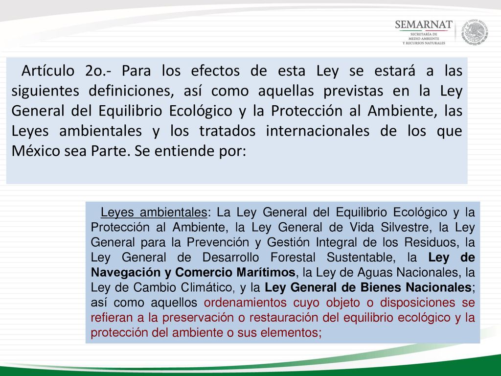 Artículo 2o.- Para los efectos de esta Ley se estará a las siguientes definiciones, así como aquellas previstas en la Ley General del Equilibrio Ecológico y la Protección al Ambiente, las Leyes ambientales y los tratados internacionales de los que México sea Parte. Se entiende por: