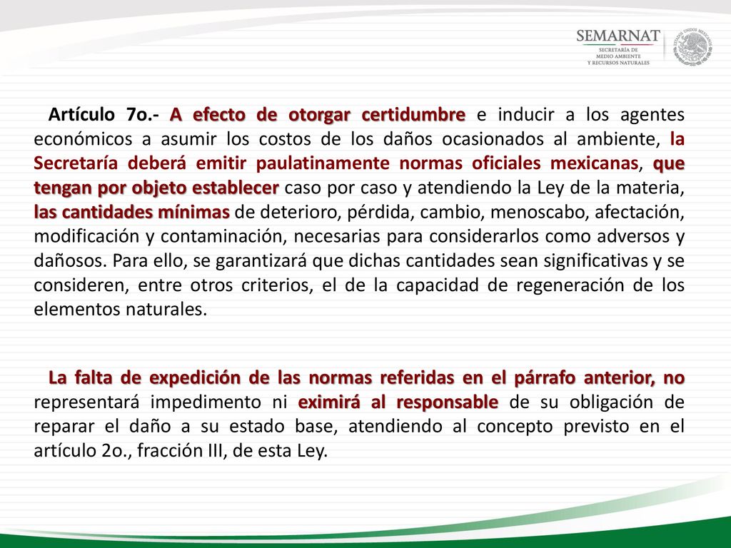 Artículo 7o.- A efecto de otorgar certidumbre e inducir a los agentes económicos a asumir los costos de los daños ocasionados al ambiente, la Secretaría deberá emitir paulatinamente normas oficiales mexicanas, que tengan por objeto establecer caso por caso y atendiendo la Ley de la materia, las cantidades mínimas de deterioro, pérdida, cambio, menoscabo, afectación, modificación y contaminación, necesarias para considerarlos como adversos y dañosos. Para ello, se garantizará que dichas cantidades sean significativas y se consideren, entre otros criterios, el de la capacidad de regeneración de los elementos naturales.