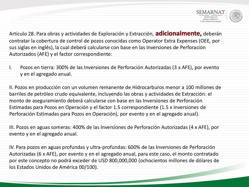 Artículo 28. Para obras y actividades de Exploración y Extracción, adicionalmente, deberán contratar la cobertura de control de pozos conocidas como Operator Extra Expenses (OEE, por sus siglas en inglés), la cual deberá calcularse con base en las Inversiones de Perforación Autorizados (AFE) y el factor correspondiente: