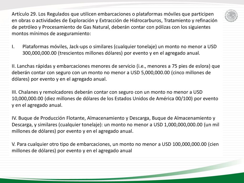 Artículo 29. Los Regulados que utilicen embarcaciones o plataformas móviles que participen en obras o actividades de Exploración y Extracción de Hidrocarburos, Tratamiento y refinación de petróleo y Procesamiento de Gas Natural, deberán contar con pólizas con los siguientes montos mínimos de aseguramiento: