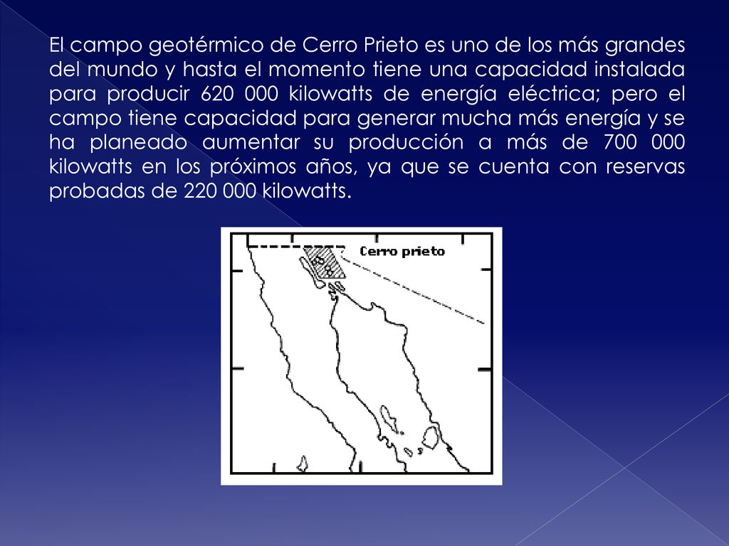 El campo geotérmico de Cerro Prieto es uno de los más grandes del mundo y hasta el momento tiene una capacidad instalada para producir kilowatts de energía eléctrica; pero el campo tiene capacidad para generar mucha más energía y se ha planeado aumentar su producción a más de kilowatts en los próximos años, ya que se cuenta con reservas probadas de kilowatts.