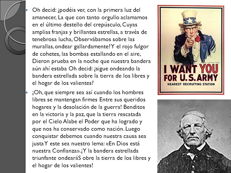 Oh decid: ¿podéis ver, con la primera luz del amanecer, La que con tanto orgullo aclamamos en el último destello del crepúsculo, Cuyas amplias franjas y brillantes estrellas, a través de tenebrosa lucha, Observábamos sobre las murallas, ondear gallardamente Y el rojo fulgor de cohetes, las bombas estallando en el aire, Dieron prueba en la noche que nuestra bandera aún ahí estaba Oh decid: ¿sigue ondeando la bandera estrellada sobre la tierra de los libres y el hogar de los valientes