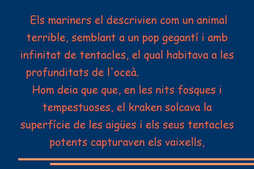 Els mariners el descrivien com un animal terrible, semblant a un pop gegantí i amb infinitat de tentacles, el qual habitava a les profunditats de l oceà. Hom deia que que, en les nits fosques i tempestuoses, el kraken solcava la superfície de les aigües i els seus tentacles potents capturaven els vaixells,