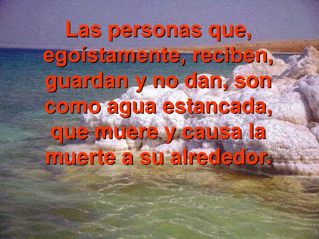 Las personas que, egoístamente, reciben, guardan y no dan, son como agua estancada, que muere y causa la muerte a su alrededor.