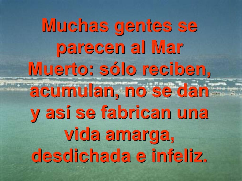 Muchas gentes se parecen al Mar Muerto: sólo reciben, acumulan, no se dan y así se fabrican una vida amarga, desdichada e infeliz.