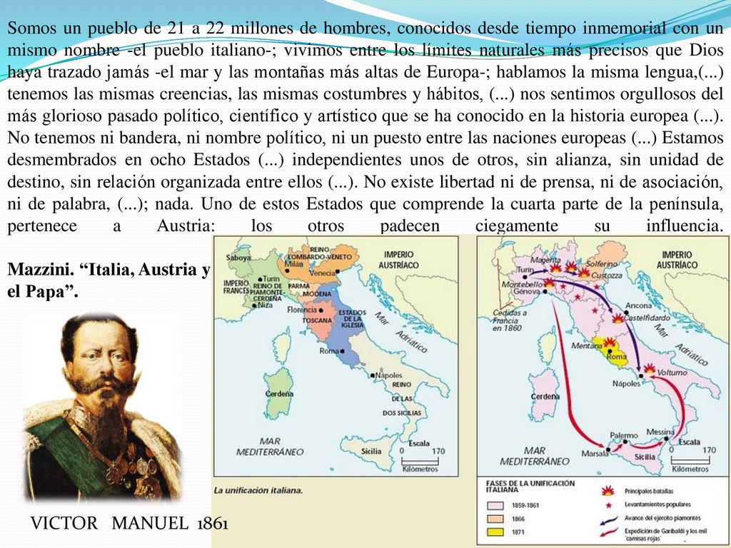 Somos un pueblo de 21 a 22 millones de hombres, conocidos desde tiempo inmemorial con un mismo nombre -el pueblo italiano-; vivimos entre los límites naturales más precisos que Dios haya trazado jamás -el mar y las montañas más altas de Europa-; hablamos la misma lengua,(...) tenemos las mismas creencias, las mismas costumbres y hábitos, (...) nos sentimos orgullosos del más glorioso pasado político, científico y artístico que se ha conocido en la historia europea (...). No tenemos ni bandera, ni nombre político, ni un puesto entre las naciones europeas (...) Estamos desmembrados en ocho Estados (...) independientes unos de otros, sin alianza, sin unidad de destino, sin relación organizada entre ellos (...). No existe libertad ni de prensa, ni de asociación, ni de palabra, (...); nada. Uno de estos Estados que comprende la cuarta parte de la península, pertenece a Austria: los otros padecen ciegamente su influencia. Mazzini. Italia, Austria y