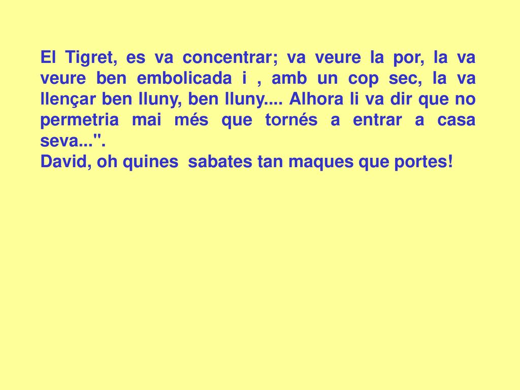 El Tigret, es va concentrar; va veure la por, la va veure ben embolicada i , amb un cop sec, la va llençar ben lluny, ben lluny.... Alhora li va dir que no permetria mai més que tornés a entrar a casa seva... .