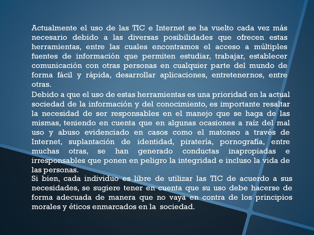 Actualmente el uso de las TIC e Internet se ha vuelto cada vez más necesario debido a las diversas posibilidades que ofrecen estas herramientas, entre las cuales encontramos el acceso a múltiples fuentes de información que permiten estudiar, trabajar, establecer comunicación con otras personas en cualquier parte del mundo de forma fácil y rápida, desarrollar aplicaciones, entretenernos, entre otras.