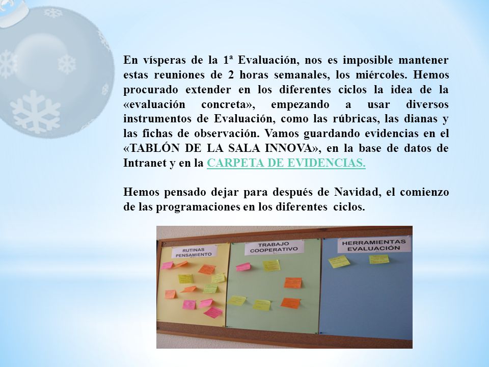 En vísperas de la 1ª Evaluación, nos es imposible mantener estas reuniones de 2 horas semanales, los miércoles. Hemos procurado extender en los diferentes ciclos la idea de la «evaluación concreta», empezando a usar diversos instrumentos de Evaluación, como las rúbricas, las dianas y las fichas de observación. Vamos guardando evidencias en el «TABLÓN DE LA SALA INNOVA», en la base de datos de Intranet y en la CARPETA DE EVIDENCIAS.
