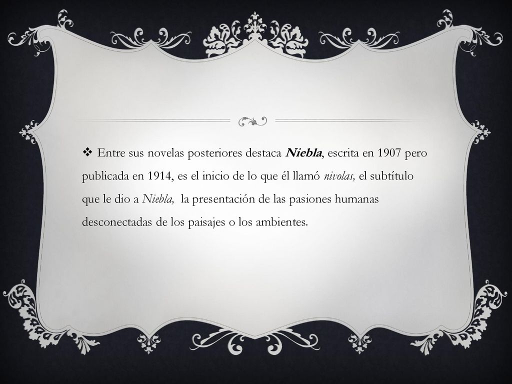Entre sus novelas posteriores destaca Niebla, escrita en 1907 pero publicada en 1914, es el inicio de lo que él llamó nivolas, el subtítulo que le dio a Niebla, la presentación de las pasiones humanas desconectadas de los paisajes o los ambientes.