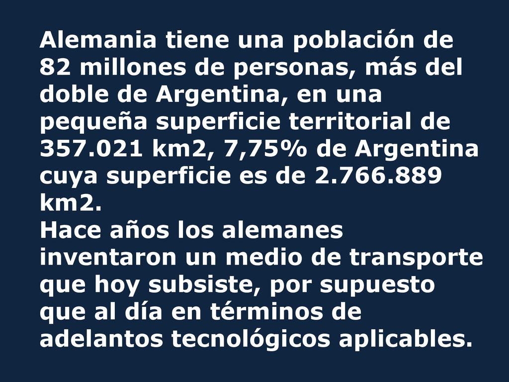 Alemania tiene una población de 82 millones de personas, más del doble de Argentina, en una pequeña superficie territorial de km2, 7,75% de Argentina cuya superficie es de km2.