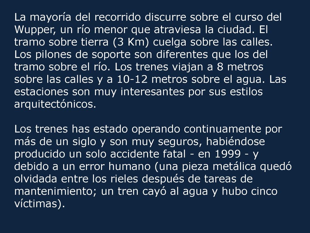 La mayoría del recorrido discurre sobre el curso del Wupper, un río menor que atraviesa la ciudad. El tramo sobre tierra (3 Km) cuelga sobre las calles. Los pilones de soporte son diferentes que los del tramo sobre el río. Los trenes viajan a 8 metros sobre las calles y a metros sobre el agua. Las estaciones son muy interesantes por sus estilos arquitectónicos.