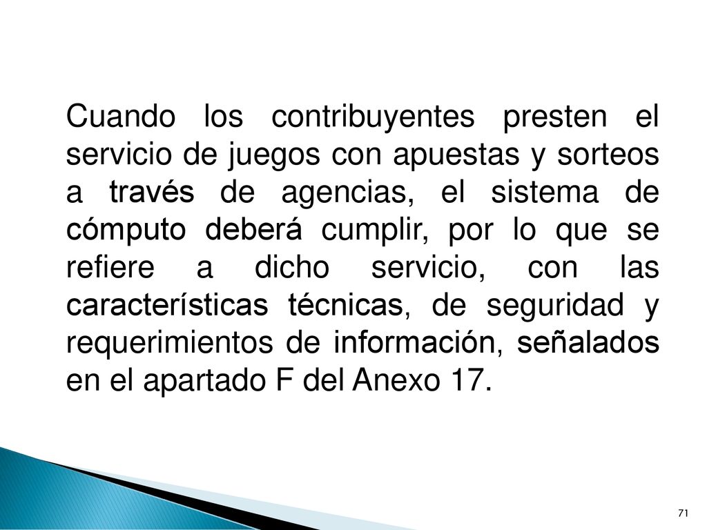 Cuando los contribuyentes presten el servicio de juegos con apuestas y sorteos a través de agencias, el sistema de cómputo deberá cumplir, por lo que se refiere a dicho servicio, con las características técnicas, de seguridad y requerimientos de información, señalados en el apartado F del Anexo 17.